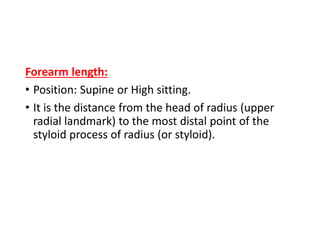 Forearm length:
• Position: Supine or High sitting.
• It is the distance from the head of radius (upper
radial landmark) to the most distal point of the
styloid process of radius (or styloid).
 