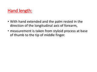 Hand length:
• With hand extended and the palm rested in the
direction of the longitudinal axis of forearm,
• measurement is taken from styloid process at base
of thumb to the tip of middle finger.
 
