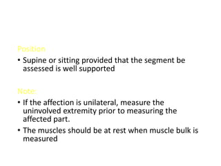 Position
• Supine or sitting provided that the segment be
assessed is well supported
Note:
• If the affection is unilateral, measure the
uninvolved extremity prior to measuring the
affected part.
• The muscles should be at rest when muscle bulk is
measured
 