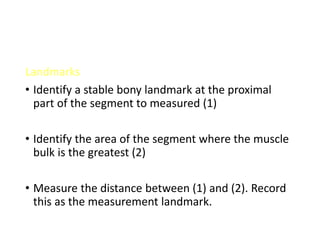 Landmarks
• Identify a stable bony landmark at the proximal
part of the segment to measured (1)
• Identify the area of the segment where the muscle
bulk is the greatest (2)
• Measure the distance between (1) and (2). Record
this as the measurement landmark.
 