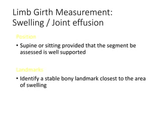 Limb Girth Measurement:
Swelling / Joint effusion
Position
• Supine or sitting provided that the segment be
assessed is well supported
Landmarks
• Identify a stable bony landmark closest to the area
of swelling
 