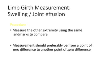 Limb Girth Measurement:
Swelling / Joint effusion
Procedure
• Measure the other extremity using the same
landmarks to compare
• Measurement should preferably be from a point of
zero difference to another point of zero difference
 