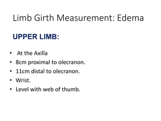Limb Girth Measurement: Edema
UPPER LIMB:
• At the Axilla
• 8cm proximal to olecranon.
• 11cm distal to olecranon.
• Wrist.
• Level with web of thumb.
 