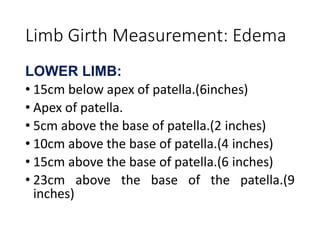 Limb Girth Measurement: Edema
LOWER LIMB:
• 15cm below apex of patella.(6inches)
• Apex of patella.
• 5cm above the base of patella.(2 inches)
• 10cm above the base of patella.(4 inches)
• 15cm above the base of patella.(6 inches)
• 23cm above the base of the patella.(9
inches)
 
