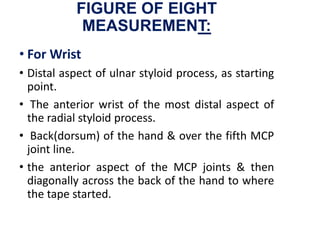 FIGURE OF EIGHT
MEASUREMENT:
• For Wrist
• Distal aspect of ulnar styloid process, as starting
point.
• The anterior wrist of the most distal aspect of
the radial styloid process.
• Back(dorsum) of the hand & over the fifth MCP
joint line.
• the anterior aspect of the MCP joints & then
diagonally across the back of the hand to where
the tape started.
 