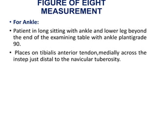 FIGURE OF EIGHT
MEASUREMENT
• For Ankle:
• Patient in long sitting with ankle and lower leg beyond
the end of the examining table with ankle plantigrade
90.
• Places on tibialis anterior tendon,medially across the
instep just distal to the navicular tuberosity.
 