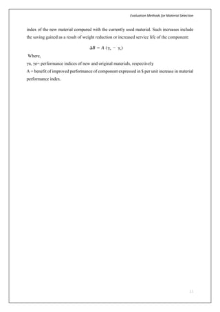 Evaluation Methods for Material Selection
11
index of the new material compared with the currently used material. Such increases include
the saving gained as a result of weight reduction or increased service life of the component:
Where,
γn, γo= performance indices of new and original materials, respectively
A = benefit of improved performance of component expressed in $ per unit increase in material
performance index.
 