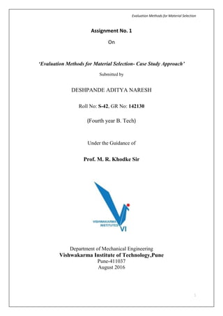 Evaluation Methods for Material Selection
1
Assignment No. 1
On
‘Evaluation Methods for Material Selection- Case Study Approach’
Submitted by
DESHPANDE ADITYA NARESH
Roll No: S-42, GR No: 142130
(Fourth year B. Tech)
Under the Guidance of
Prof. M. R. Khodke Sir
Department of Mechanical Engineering
Vishwakarma Institute of Technology,Pune
Pune-411037
August 2016
 