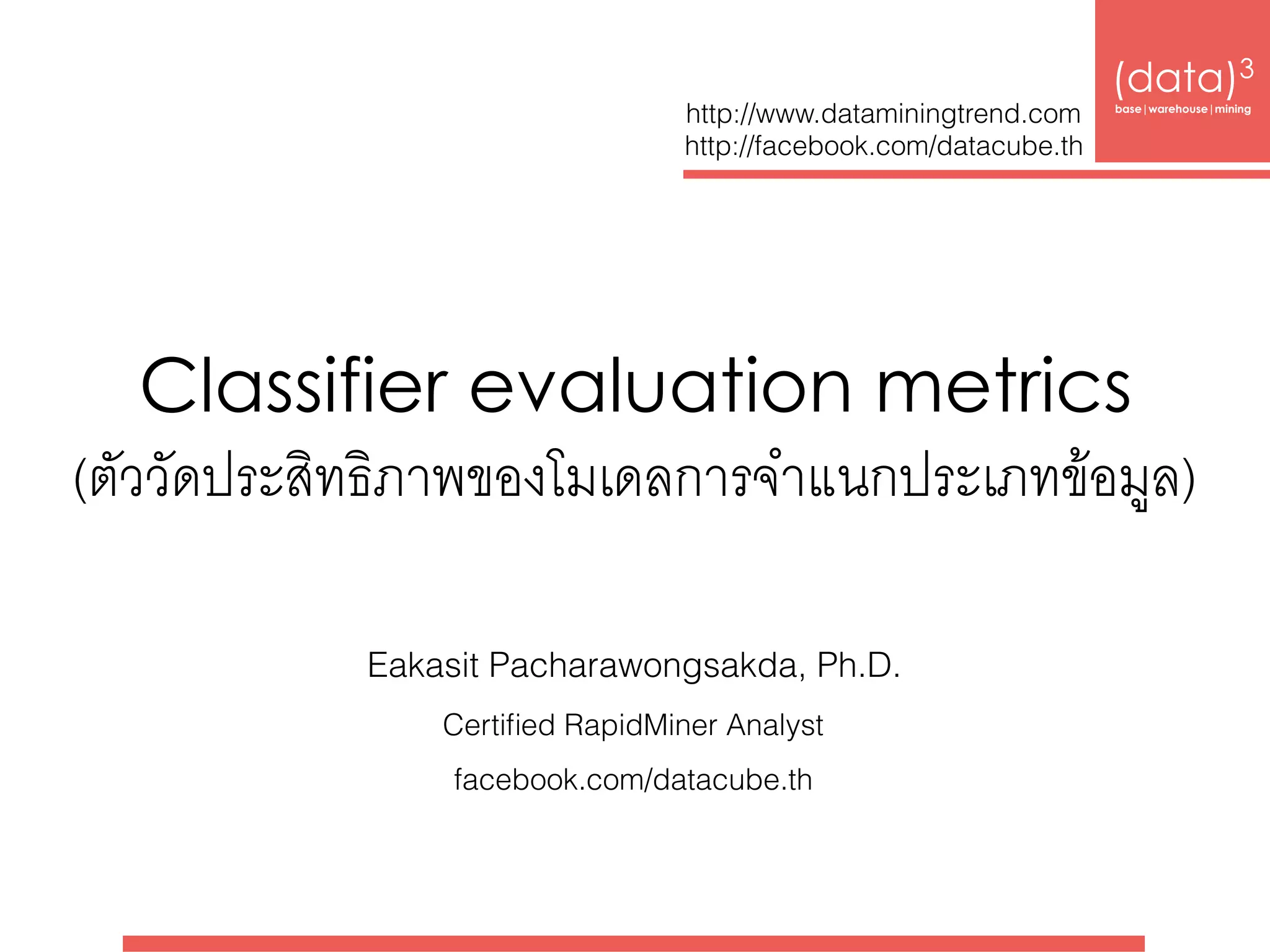 Classifier evaluation metrics 
(ตัววัดประสิทธิภาพของโมเดลการจำแนกประเภทข้อมูล)
(data)3 
base|warehouse|mining
http://www.dataminingtrend.com 
http://facebook.com/datacube.th
Eakasit Pacharawongsakda, Ph.D.
Certiﬁed RapidMiner Analyst
facebook.com/datacube.th
 