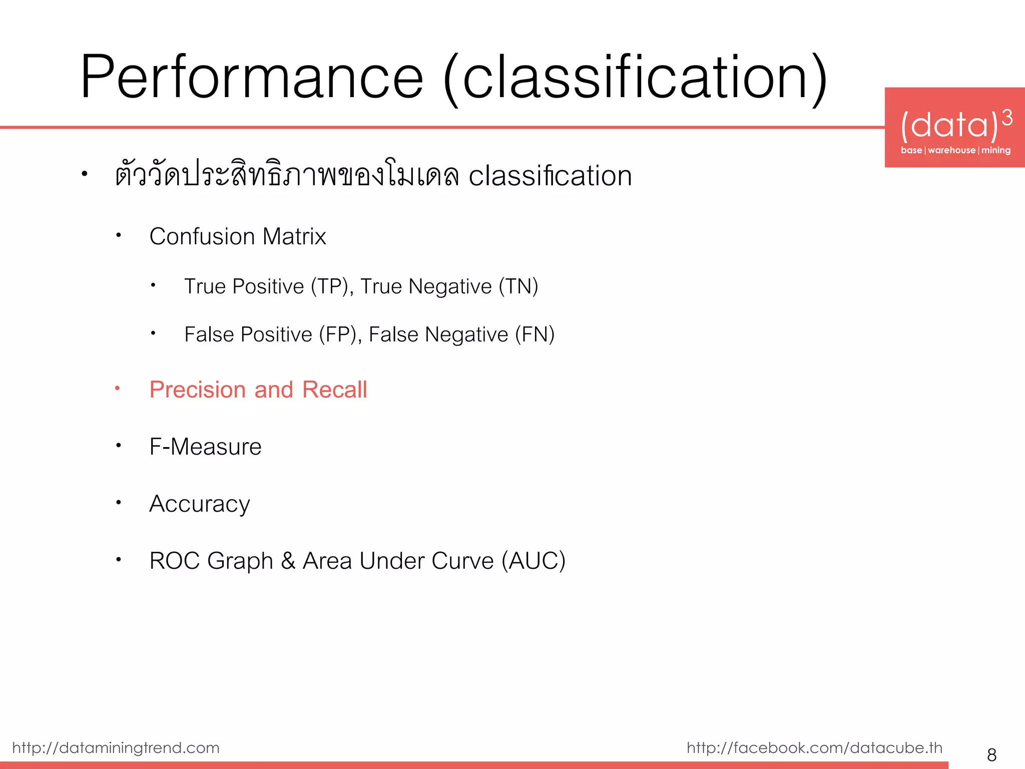 (data)3 
base|warehouse|mining
http://dataminingtrend.com http://facebook.com/datacube.th
Performance (classiﬁcation)
• ตัววัดประสิทธิิภาพของโมเดล classiﬁcation
• Confusion Matrix
• True Positive (TP), True Negative (TN)
• False Positive (FP), False Negative (FN)
• Precision and Recall
• F-Measure
• Accuracy
• ROC Graph & Area Under Curve (AUC)
8
 