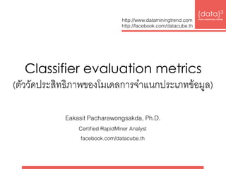 Classifier evaluation metrics 
(ตัววัดประสิทธิภาพของโมเดลการจำแนกประเภทข้อมูล)
(data)3 
base|warehouse|mining
http://www.dataminingtrend.com 
http://facebook.com/datacube.th
Eakasit Pacharawongsakda, Ph.D.
Certiﬁed RapidMiner Analyst
facebook.com/datacube.th
 