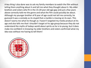 A key thing I also done was to ask my family members to watch the film without
telling them anything about it and tell me what they thought about it. My older
brothers and sisters who fit in the 15-20 year old age gap and just a few years
above correctly told me the genre and what the film could possibly be about.
Although my younger brother of 8 year of age could not tell me correctly, he
guessed it was a comedy as its stupid that a marble is moving on its own. This
doesn’t worry me what he though as I haven’t targeted my media product at his
age and also tells me that I shouldn’t target at his age group because they do not
understand the myths of todays world about spirits as he is to young, but it does
make me confident in knowing my older brothers and sisters confirmed what my
idea was without me having to tell them!
 
