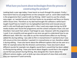 Whathaveyoulearntabouttechnologiesfromtheprocessof
constructingtheproduct?
Looking back a year ago today, I have learnt so much through this project. Firstly, I
have learnt how to use programmes on the computer such as coral video studio this
is the programme that I used to edit my filming. I didn’t want to use the schools
sony vegas as I wanted to work a lot from home on my product and focus on theory
within lesson time. Therefore as my dad had brought the software a while back I
taught myself how to install it on my laptop(that took time) and messed around
with it a bit and finally got to grips with it. Also I used sony vegas during my GCSE
media studies and I found the programme and the school computers froze a lot and
therefore I lost work from where I had forgot to save. However with the programme
I used, It ran smoothly and was good to use once you got to understand how to use
different tools. With this I was able to use the monochrome effect on my filming. I
added this during editing. I was able to film in monochrome if I wanted to but I was
still unsure at the time whether I wanted it in monochrome or not, therefore added
it during editing. I have also learnt about the different options that can be seen on a
DVD, for example extras like the directors commentary. I have also learnt about
different sounds for example non-diagetic sound that is sound that has been added
to filming during editing. I have also learnt about diagetic sound that is the original
sound that was present during filming. Also alongside this I learnt about the
different camera angles, such as birds eye view and point of view shots and what
they can represent if used correctly.
 