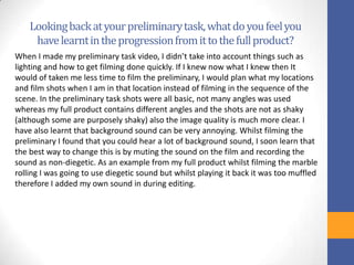 Lookingbackatyourpreliminarytask,whatdoyoufeelyou
havelearntintheprogressionfromittothefullproduct?
When I made my preliminary task video, I didn’t take into account things such as
lighting and how to get filming done quickly. If I knew now what I knew then It
would of taken me less time to film the preliminary, I would plan what my locations
and film shots when I am in that location instead of filming in the sequence of the
scene. In the preliminary task shots were all basic, not many angles was used
whereas my full product contains different angles and the shots are not as shaky
(although some are purposely shaky) also the image quality is much more clear. I
have also learnt that background sound can be very annoying. Whilst filming the
preliminary I found that you could hear a lot of background sound, I soon learn that
the best way to change this is by muting the sound on the film and recording the
sound as non-diegetic. As an example from my full product whilst filming the marble
rolling I was going to use diegetic sound but whilst playing it back it was too muffled
therefore I added my own sound in during editing.
 