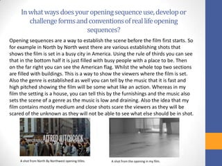 Inwhatwaysdoesyouropeningsequenceuse,developor
challengeformsandconventionsofreallifeopening
sequences?
Opening sequences are a way to establish the scene before the film first starts. So
for example in North by North west there are various establishing shots that
shows the film is set in a busy city in America. Using the rule of thirds you can see
that in the bottom half it is just filled with busy people with a place to be. Then
on the far right you can see the American flag. Whilst the whole top two sections
are filled with buildings. This is a way to show the viewers where the film is set.
Also the genre is established as well you can tell by the music that it is fast and
high pitched showing the film will be some what like an action. Whereas in my
film the setting is a house, you can tell this by the furnishings and the music also
sets the scene of a genre as the music is low and draining. Also the idea that my
film contains mostly medium and close shots scare the viewers as they will be
scared of the unknown as they will not be able to see what else should be in shot.
A shot from North By Northwest opening titles. A shot from the opening in my film.
 