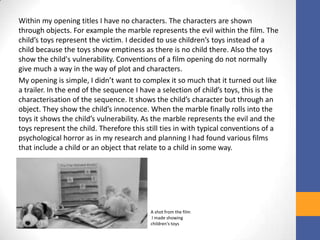Within my opening titles I have no characters. The characters are shown
through objects. For example the marble represents the evil within the film. The
child’s toys represent the victim. I decided to use children’s toys instead of a
child because the toys show emptiness as there is no child there. Also the toys
show the child's vulnerability. Conventions of a film opening do not normally
give much a way in the way of plot and characters.
My opening is simple, I didn’t want to complex it so much that it turned out like
a trailer. In the end of the sequence I have a selection of child’s toys, this is the
characterisation of the sequence. It shows the child’s character but through an
object. They show the child’s innocence. When the marble finally rolls into the
toys it shows the child’s vulnerability. As the marble represents the evil and the
toys represent the child. Therefore this still ties in with typical conventions of a
psychological horror as in my research and planning I had found various films
that include a child or an object that relate to a child in some way.
A shot from the film
I made showing
children's toys
 