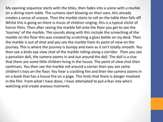 My opening sequence starts with the titles, then fades into a scene with a marble
on a dining room table. The curtains start blowing on their own, this already
creates a sense of unease. Then the marble starts to roll on the table then falls off.
Whilst this is going on there is music of children singing, this is a typical cliché of
horror films. Then after seeing the marble fall onto the floor you get to see the
‘Journey’ of the marble. The sounds along with this include the screeching of the
marble on the floor this was created by scratching a glass bottle on my desk. Then
the marble is out of shot and you see the marble from its point of view on the
journey. This is where the journey Is bumpy and even as it isn’t totally smooth. You
then see a birds eye view shot of the marble rolling along a corridor. Then you see
a porcelain doll, the camera zooms in and out around the doll. The doll is a clue
that there are some little children living in the house. The point of view shot then
continues. You then see the marble roll around a corner then you see some
children's toys on the floor. You hear a crackling fire and then the camera zooms in
on a book that has a house fire on a page. This hints that there is danger involved
in the film. From what I have done, I have attempted to put a fear into who’s
watching and create anxious moments.
 