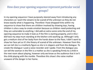 Howdoesyouropeningsequencerepresentparticularsocial
groups?
In my opening sequence I have purposely steered away from introducing any
characters as I want the viewers to be scared of the unknown as they do not
know exactly what is happening. Therefore I have dropped hints within my
sequence to show that there are children involved by showing toys, having
children is also a way to create emotion because as children need protecting and
they are vulnerable to anything. I did add an extra scene onto the end of my
opening sequence to make it look as if the film is starting properly, and in this I
did have my step-mum standing at the kitchen sink washing up. Although I only
got a medium shot of her body from the hands down to the floor, I didn’t want to
show her face yet as it’s the theory of scared of the unknown. However from this
we can tell she is a motherly figure as she is in slippers and from the dialogue. To
create the dialogue I used a voice recorder and I spoke. From the dialogue you
can tell the woman in the film is a mother as she is speaking firmly to a child in
the next room about playing, however only we know as the audience that it isn’t
the child playing with the marble. Therefore this show's the naïve mother
unaware of the danger in her home.
 