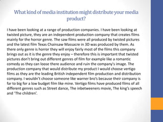 Whatkindofmediainstitutionmightdistributeyourmedia
product?
I have been looking at a range of production companies. I have been looking at
twisted picture, they are an independent production company that creates films
mainly for the horror genre. The saw films were all produced by twisted pictures
and the latest film Texas Chainsaw Massacre in 3D was produced by them. As
there only genre is horror they will enjoy fairly most of the films this company
brings out as it is the genre they enjoy – therefore this is important that twisted
pictures don’t bring out different genres of film for example like a romantic
comedy as they can loose there audience and ruin the company's image. The
production company that would distribute my product I would choose vertigo
films as they are the leading British independent film production and distribution
company. I wouldn’t choose someone like warner bro’s because their company is
far to big for a low budget film like mine. Vertigo films have produced films of all
different genres such as Street dance, The inbetweeners movie, The king’s speech
and ‘The children’.
 