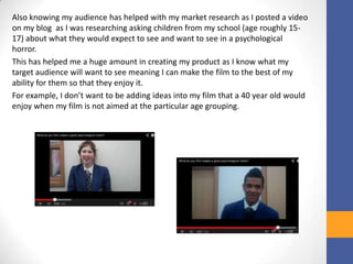 Also knowing my audience has helped with my market research as I posted a video
on my blog as I was researching asking children from my school (age roughly 15-
17) about what they would expect to see and want to see in a psychological
horror.
This has helped me a huge amount in creating my product as I know what my
target audience will want to see meaning I can make the film to the best of my
ability for them so that they enjoy it.
For example, I don’t want to be adding ideas into my film that a 40 year old would
enjoy when my film is not aimed at the particular age grouping.
 