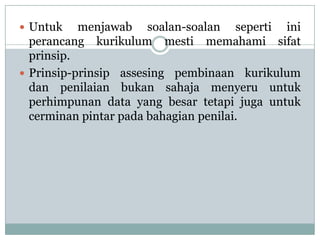  Untuk    menjawab soalan-soalan seperti ini
  perancang kurikulum mesti memahami sifat
  prinsip.
 Prinsip-prinsip assesing pembinaan kurikulum
  dan penilaian bukan sahaja menyeru untuk
  perhimpunan data yang besar tetapi juga untuk
  cerminan pintar pada bahagian penilai.
 