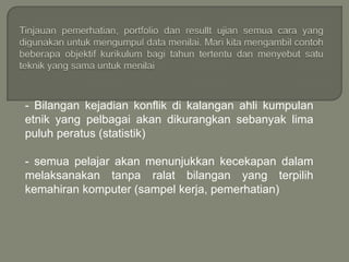 - Bilangan kejadian konflik di kalangan ahli kumpulan
etnik yang pelbagai akan dikurangkan sebanyak lima
puluh peratus (statistik)

- semua pelajar akan menunjukkan kecekapan dalam
melaksanakan tanpa ralat bilangan yang terpilih
kemahiran komputer (sampel kerja, pemerhatian)
 
