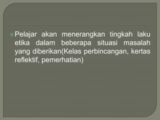  Pelajar   akan menerangkan tingkah laku
 etika dalam beberapa situasi masalah
 yang diberikan(Kelas perbincangan, kertas
 reflektif, pemerhatian)
 