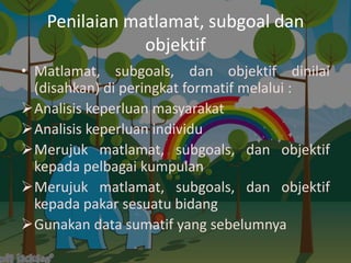 Penilaian matlamat, subgoal dan
               objektif
• Matlamat, subgoals, dan objektif dinilai
  (disahkan) di peringkat formatif melalui :
Analisis keperluan masyarakat
Analisis keperluan individu
Merujuk matlamat, subgoals, dan objektif
  kepada pelbagai kumpulan
Merujuk matlamat, subgoals, dan objektif
  kepada pakar sesuatu bidang
Gunakan data sumatif yang sebelumnya
 