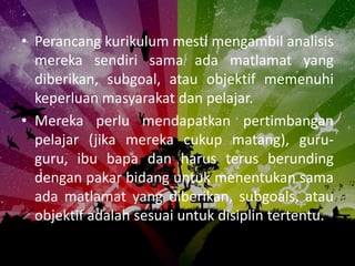 • Perancang kurikulum mesti mengambil analisis
  mereka sendiri sama ada matlamat yang
  diberikan, subgoal, atau objektif memenuhi
  keperluan masyarakat dan pelajar.
• Mereka perlu mendapatkan pertimbangan
  pelajar (jika mereka cukup matang), guru-
  guru, ibu bapa dan harus terus berunding
  dengan pakar bidang untuk menentukan sama
  ada matlamat yang diberikan, subgoals, atau
  objektif adalah sesuai untuk disiplin tertentu.
 