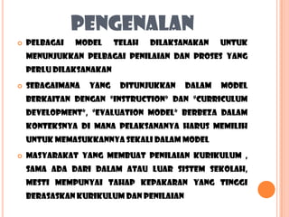 PENGENALAN
   PELBAGAI   MODEL     TELAH   DILAKSANAKAN    UNTUK
    MENUNJUKKAN PELBAGAI PENILAIAN DAN PROSES YANG
    PERLU DILAKSANAKAN
   SEBAGAIMANA   YANG    DITUNJUKKAN    DALAM   MODEL
    BERKAITAN DENGAN “INSTRUCTION” DAN “CURRICULUM
    DEVELOPMENT”, “EVALUATION MODEL” BERBEZA DALAM
    KONTEKSNYA DI MANA PELAKSANANYA HARUS MEMILIH
    UNTUK MEMASUKKANNYA SEKALI DALAM MODEL
   MASYARAKAT yang MEMBUAT penilaian kurikulum ,
    sama ada dari dalam atau luar sistem sekolah,
    mesti mempunyai tahap kepakaran yang tinggi
    berasaskan kurikulum dan penilaian
 
