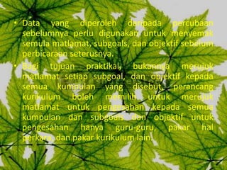 • Data yang diperoleh daripada percubaan
  sebelumnya perlu digunakan untuk menyemak
  semula matlamat, subgoals, dan objektif sebelum
  perbicaraan seterusnya.
• Bagi tujuan praktikal, bukannya merujuk
  matlamat setiap subgoal, dan objektif kepada
  semua kumpulan yang disebut, perancang
  kurikulum boleh memilih untuk merujuk
  matlamat untuk pengesahan kepada semua
  kumpulan dan subgoals dan objektif untuk
  pengesahan hanya guru-guru, pakar hal
  perkara, dan pakar kurikulum lain.
 