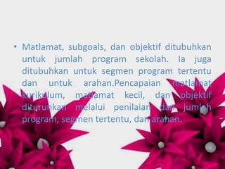 • Matlamat, subgoals, dan objektif ditubuhkan
  untuk jumlah program sekolah. Ia juga
  ditubuhkan untuk segmen program tertentu
  dan untuk arahan.Pencapaian matlamat
  kurikulum, matlamat kecil, dan objektif
  diturunkan melalui penilaian dan jumlah
  program, segmen tertentu, dan arahan.
 