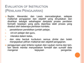 EVALUATION OF INSTRUCTION
(PENILAIAN PENGAJARAN)
    Saylor, Alexander, dan Lewis mencadangkan, selepas
     matlamat pengajaran dan objektif yang dinyatakan dan
     disahkan sebagai sebahagian daripada proses penilaian
     formatif, keadaan yang perlu diperiksa ialah proses yang
     disebut oleh beberapa penilaian konteks.
1.      persekitaran pendidikan jumlah pelajar,
2.      ciri-ciri pelajar dan guru,
3.      interaksi dalam kelas,
4.      dan reka bentuk kurikulum semua dinilai dan boleh
        menjejaskan pilihan matlamat dan objektif pengajaran.
    penggunaan ujian kriteria rujukan dan rujukan norma dan lain-
     lain teknik menilai menyediakan formatif dan sumatif data
     mengenai                     kejayaan              pengantar.
 