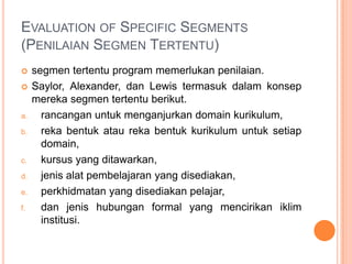 EVALUATION OF SPECIFIC SEGMENTS
(PENILAIAN SEGMEN TERTENTU)
    segmen tertentu program memerlukan penilaian.
    Saylor, Alexander, dan Lewis termasuk dalam konsep
     mereka segmen tertentu berikut.
a.     rancangan untuk menganjurkan domain kurikulum,
b.     reka bentuk atau reka bentuk kurikulum untuk setiap
       domain,
c.     kursus yang ditawarkan,
d.     jenis alat pembelajaran yang disediakan,
e.     perkhidmatan yang disediakan pelajar,
f.     dan jenis hubungan formal yang mencirikan iklim
       institusi.
 