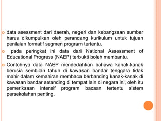    data asessment dari daerah, negeri dan kebangsaan sumber
    harus dikumpulkan oleh perancang kurikulum untuk tujuan
    penilaian formatif segmen program tertentu.
     pada peringkat ini data dari National Assessment of
    Educational Progress (NAEP) terbukti boleh membantu.
   Contohnya data NAEP mendedahkan bahawa kanak-kanak
    berusia sembilan tahun di kawasan bandar tenggara tidak
    mahir dalam kemahiran membaca berbanding kanak-kanak di
    kawasan bandar setanding di tempat lain di negara ini, oleh itu
    pemeriksaan intensif program bacaan tertentu sistem
    persekolahan penting.
 