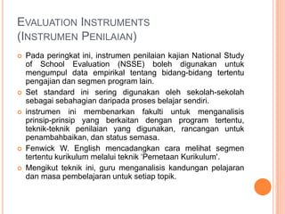 EVALUATION INSTRUMENTS
(INSTRUMEN PENILAIAN)
   Pada peringkat ini, instrumen penilaian kajian National Study
    of School Evaluation (NSSE) boleh digunakan untuk
    mengumpul data empirikal tentang bidang-bidang tertentu
    pengajian dan segmen program lain.
   Set standard ini sering digunakan oleh sekolah-sekolah
    sebagai sebahagian daripada proses belajar sendiri.
   instrumen ini membenarkan fakulti untuk menganalisis
    prinsip-prinsip yang berkaitan dengan program tertentu,
    teknik-teknik penilaian yang digunakan, rancangan untuk
    penambahbaikan, dan status semasa.
   Fenwick W. English mencadangkan cara melihat segmen
    tertentu kurikulum melalui teknik ‘Pemetaan Kurikulum'.
   Mengikut teknik ini, guru menganalisis kandungan pelajaran
    dan masa pembelajaran untuk setiap topik.
 