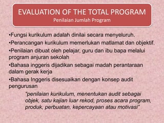 EVALUATION OF THE TOTAL PROGRAM
                  Penilaian Jumlah Program

•Fungsi kurikulum adalah dinilai secara menyeluruh.
•Perancangan kurikulum memerlukan matlamat dan objektif.
•Penilaian dibuat oleh pelajar, guru dan ibu bapa melalui
program anjuran sekolah
•Bahasa inggeris dijadikan sebagai madah perantaraan
dalam gerak kerja
•Bahasa Inggeris disesuaikan dengan konsep audit
pengurusan
       “penilaian kurikulum, menentukan audit sebagai
       objek, satu kajian luar rekod, proses acara program,
       produk, perbuatan, kepercayaan atau motivasi”
 