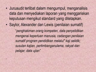 • Juruaudit terlibat dalam mengumpul, menganalisis
  data dan menyediakan laporan yang menggariskan
  keputusan mengikut standard yang ditetapkan.
• Saylor, Alexander dan Lewis (penilaian sumatif)
     “penghakiman orang kompeten, data penyelidikan
     mengenai keperluan manusia, cadangan penilaian
     sumatif program pendidikan melalui" kaji selidik;
     susulan kajian, pertimbanganulama, rakyat dan
     pelajar; data ujian”
.
 