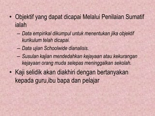 • Objektif yang dapat dicapai Melalui Penilaian Sumatif
  ialah
   – Data empirikal dikumpul untuk menentukan jika objektif
     kurikulum telah dicapai.
   – Data ujian Schoolwide dianalisis.
   – Susulan kajian mendedahkan kejayaan atau kekurangan
     kejayaan orang muda selepas meninggalkan sekolah.
• Kaji selidik akan diakhiri dengan bertanyakan
  kepada guru,ibu bapa dan pelajar
 