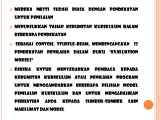    mereka mesti SUDAH biasa dengan pendekatan
    untuk penilaian

   menunjukkan tahap kerumitan kurikulum dalam
    beberapa pendekatan

   sebagai contoh, stuffle-beam, membincangkan 22
    pendekatan penilaian dalam buku “evaluation
    models”

   direka    untuk    menyedarkan   pembaca   kepada
    kerumitan kurikulum atau penilaian program
    untuk menggambarkan beberapa pilihan model
    penilaian kurikulum dan untuk mengarahkan
    perhatian   anda    kepada   sumber-sumber   lain
    maklumat dan model
 