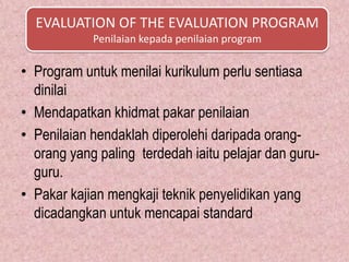 EVALUATION OF THE EVALUATION PROGRAM
            Penilaian kepada penilaian program

• Program untuk menilai kurikulum perlu sentiasa
  dinilai
• Mendapatkan khidmat pakar penilaian
• Penilaian hendaklah diperolehi daripada orang-
  orang yang paling terdedah iaitu pelajar dan guru-
  guru.
• Pakar kajian mengkaji teknik penyelidikan yang
  dicadangkan untuk mencapai standard
 