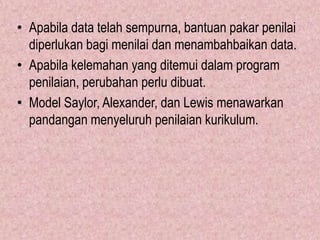 • Apabila data telah sempurna, bantuan pakar penilai
  diperlukan bagi menilai dan menambahbaikan data.
• Apabila kelemahan yang ditemui dalam program
  penilaian, perubahan perlu dibuat.
• Model Saylor, Alexander, dan Lewis menawarkan
  pandangan menyeluruh penilaian kurikulum.
 