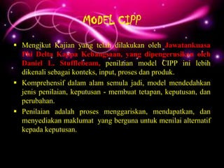 MODEL CIPP
 Mengikut Kajian yang telah dilakukan oleh Jawatankuasa
  Phi Delta Kappa Kebangsaan, yang dipengerusikan oleh
  Daniel L. Stufflebeam, penilaian model CIPP ini lebih
  dikenali sebagai konteks, input, proses dan produk.
 Komprehensif dalam alam semula jadi, model mendedahkan
  jenis penilaian, keputusan - membuat tetapan, keputusan, dan
  perubahan.
 Penilaian adalah proses menggariskan, mendapatkan, dan
  menyediakan maklumat yang berguna untuk menilai alternatif
  kepada keputusan.
 