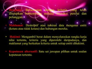 • Berguna: Bersesuaian dengan kriteria yang telah
  ditetapkan berkembang melalui interaksi penilai dan
  pelanggan.

• Maklumat: Deskriptif atau tafsiran data mengenai entiti
  (ketara atau tidak ketara) dan hubungan mereka.

•   Hakimi: Mengambil berat dalam menyelaraskan rangka kerja
    nilai tertentu, kriteria yang diperolehi daripadanya, dan
    maklumat yang berkaitan kriteria untuk setiap entiti dihakimi.

• Keputusan alternatif: Satu set jawapan pilihan untuk soalan
  keputusan tertentu.
 