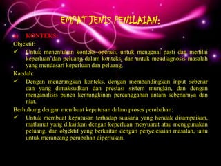 EMPAT JENIS PENILAIAN:
a) KONTEKS:
Objektif:
 Untuk menentukan konteks operasi, untuk mengenal pasti dan menilai
    keperluan dan peluang dalam konteks, dan untuk mendiagnosis masalah
    yang mendasari keperluan dan peluang.
Kaedah:
 Dengan menerangkan konteks, dengan membandingkan input sebenar
    dan yang dimaksudkan dan prestasi sistem mungkin, dan dengan
    menganalisis punca kemungkinan percanggahan antara sebenarnya dan
    niat.
Berhubung dengan membuat keputusan dalam proses perubahan:
 Untuk membuat keputusan terhadap suasana yang hendak disampaikan,
    matlamat yang dikaitkan dengan keperluan mesyuarat atau menggunakan
    peluang, dan objektif yang berkaitan dengan penyelesaian masalah, iaitu
    untuk merancang perubahan diperlukan.
 