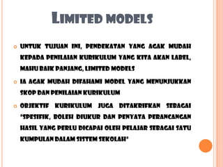 LIMITED MODELS
   Untuk tujuan ini, pendekatan yang agak mudah
    kepada penilaian kurikulum yang kita akan label,
    mahu baik panjang, limited models

   Ia agak mudah difahami model yang menunjukkan
    skop dan penilaian kurikulum

   objektif kurikulum juga ditakrifkan sebagai
    “spesifik, boleh diukur dan penyata perancangan
    hasil yang perlu dicapai oleh pelajar sebagai satu
    kumpulan dalam sistem sekolah“
 