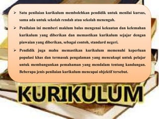  Satu penilaian kurikulum membolehkan pendidik untuk menilai kursus,
   sama ada untuk sekolah rendah atau sekolah menengah.

 Penilaian ini memberi maklum balas mengenai kekuatan dan kelemahan
   kurikulum yang diberikan dan memastikan kurikulum sejajar dengan
   piawaian yang diberikan, sebagai contoh, standard negeri.

 Pendidik juga mahu memastikan kurikulum memenuhi keperluan
   populasi khas dan termasuk pengalaman yang mencukupi untuk pelajar
   untuk membangunkan pemahaman yang mendalam tentang kandungan.
   Beberapa jenis penilaian kurikulum mencapai objektif tersebut.
 