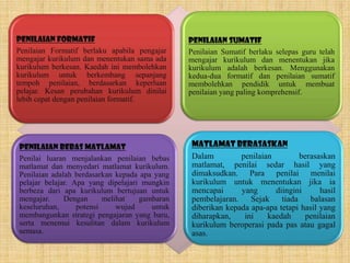 Penilaian Formatif                             Penilaian Sumatif
Penilaian Formatif berlaku apabila pengajar    Penilaian Sumatif berlaku selepas guru telah
mengajar kurikulum dan menentukan sama ada     mengajar kurikulum dan menentukan jika
kurikulum berkesan. Kaedah ini membolehkan     kurikulum adalah berkesan. Menggunakan
kurikulum untuk berkembang sepanjang           kedua-dua formatif dan penilaian sumatif
tempoh penilaian, berdasarkan keperluan        membolehkan pendidik untuk membuat
pelajar. Kesan perubahan kurikulum dinilai     penilaian yang paling komprehensif.
lebih cepat dengan penilaian formatif.




Penilaian bebas Matlamat                       Matlamat berasaskan
Penilai luaran menjalankan penilaian bebas     Dalam         penilaian         berasaskan
matlamat dan menyedari matlamat kurikulum.     matlamat, penilai sedar hasil yang
Penilaian adalah berdasarkan kepada apa yang   dimaksudkan. Para penilai menilai
pelajar belajar. Apa yang dipelajari mungkin   kurikulum untuk menentukan jika ia
berbeza dari apa kurikulum bertujuan untuk     mencapai      yang      diingini      hasil
mengajar.     Dengan      melihat   gambaran   pembelajaran.    Sejak    tiada    balasan
keseluruhan,      potensi     wujud    untuk   diberikan kepada apa-apa tetapi hasil yang
membangunkan strategi pengajaran yang baru,    diharapkan,    ini    kaedah      penilaian
serta menemui kesulitan dalam kurikulum        kurikulum beroperasi pada pas atau gagal
semasa.                                        asas.
 