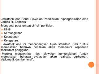 Jawatankuasa Sendi Piawaian Pendidikan, dipengerusikan oleh
James R. Sanders
Mengenal pasti empat ciri-ciri penilaian:
 Utiliti
 Kemungkinan
 Kesopanan
 Ketepatan.
 Jawatankuasa ini mencadangkan tujuh standard utiliti "untuk
memastikan bahawa penilaian akan memenuhi keperluan
maklumat pengguna”
 Mereka menawarkan tiga piawaian kemungkinan "untuk
memastikan bahawa evalaution akan realistik, berhemah,
diplomatik dan berjimat".
 