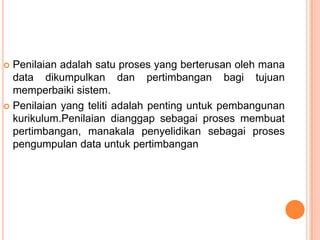  Penilaian adalah satu proses yang berterusan oleh mana
  data dikumpulkan dan pertimbangan bagi tujuan
  memperbaiki sistem.
 Penilaian yang teliti adalah penting untuk pembangunan
  kurikulum.Penilaian dianggap sebagai proses membuat
  pertimbangan, manakala penyelidikan sebagai proses
  pengumpulan data untuk pertimbangan
 
